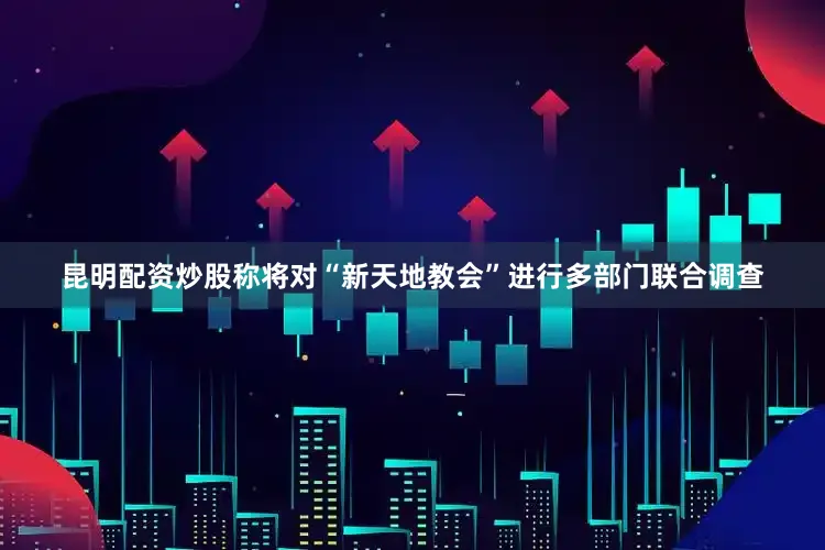 昆明配资炒股称将对“新天地教会”进行多部门联合调查