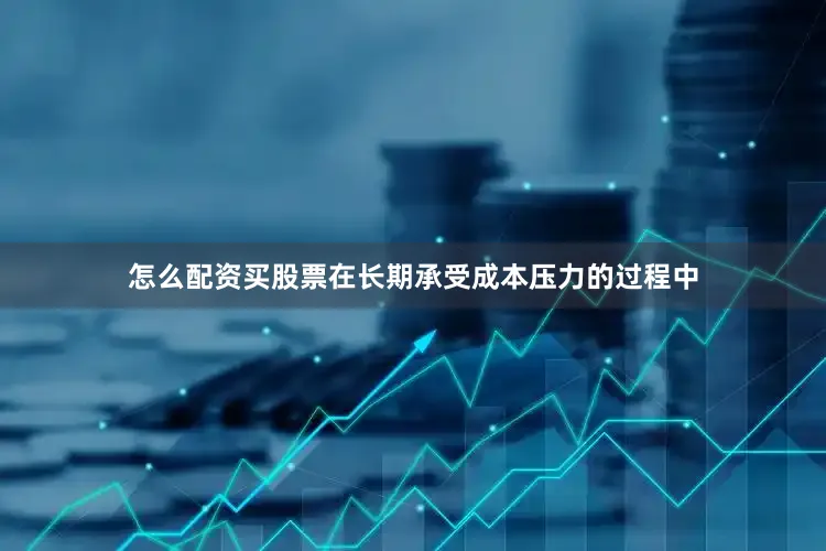 怎么配资买股票在长期承受成本压力的过程中