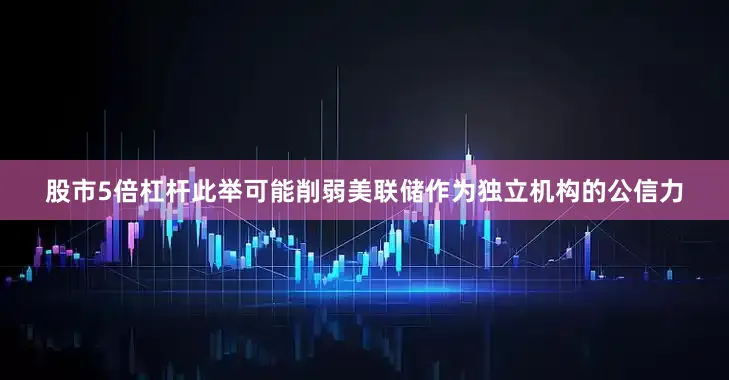 股市5倍杠杆此举可能削弱美联储作为独立机构的公信力