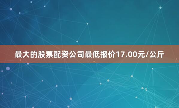 最大的股票配资公司最低报价17.00元/公斤