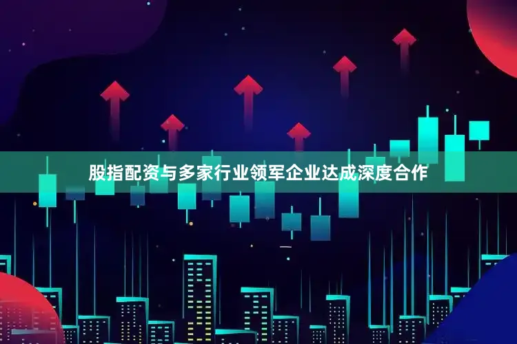 股指配资与多家行业领军企业达成深度合作