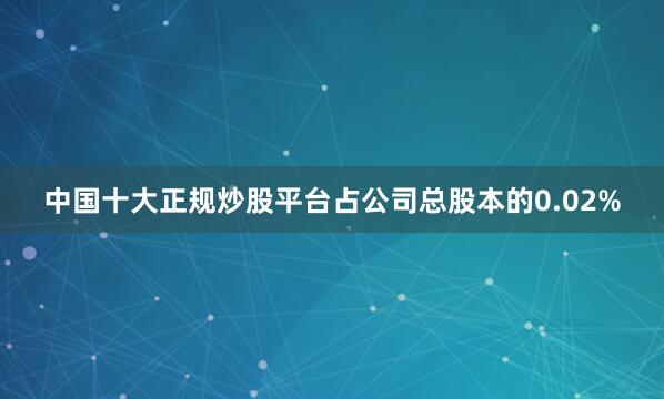 中国十大正规炒股平台占公司总股本的0.02%
