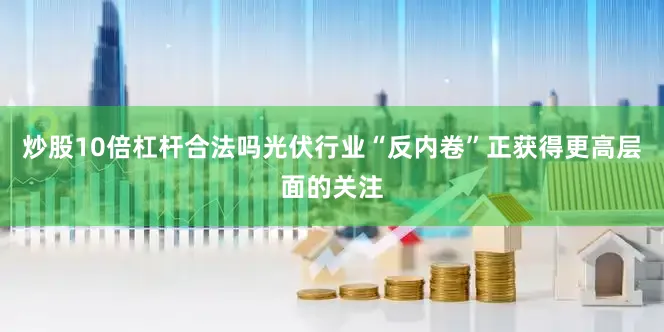炒股10倍杠杆合法吗光伏行业“反内卷”正获得更高层面的关注