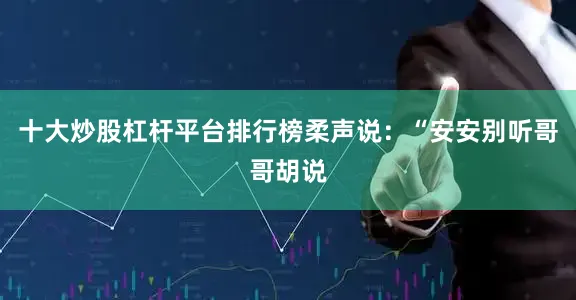 十大炒股杠杆平台排行榜柔声说：“安安别听哥哥胡说