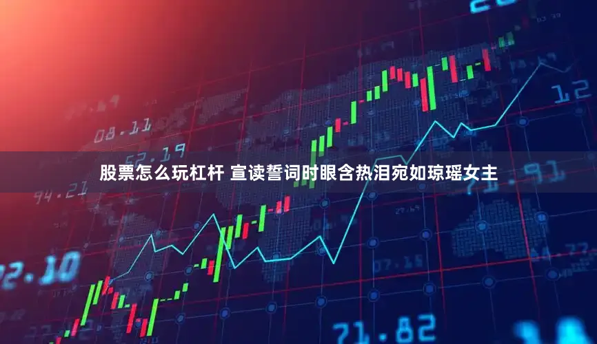 股票怎么玩杠杆 宣读誓词时眼含热泪宛如琼瑶女主