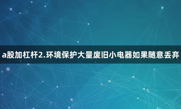 a股加杠杆2.环境保护大量废旧小电器如果随意丢弃