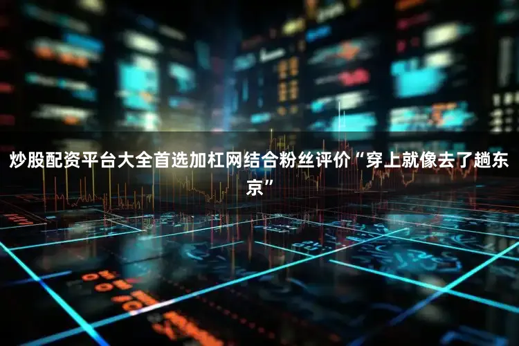 炒股配资平台大全首选加杠网结合粉丝评价“穿上就像去了趟东京”