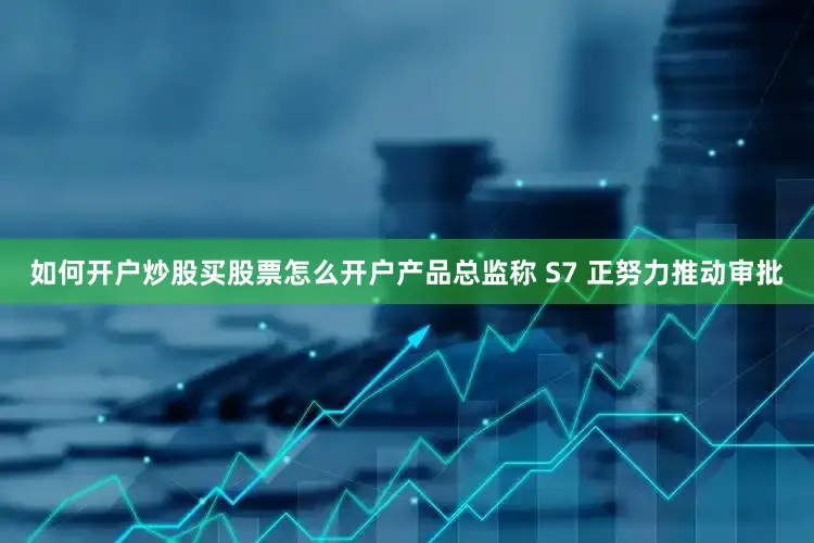 如何开户炒股买股票怎么开户产品总监称 S7 正努力推动审批