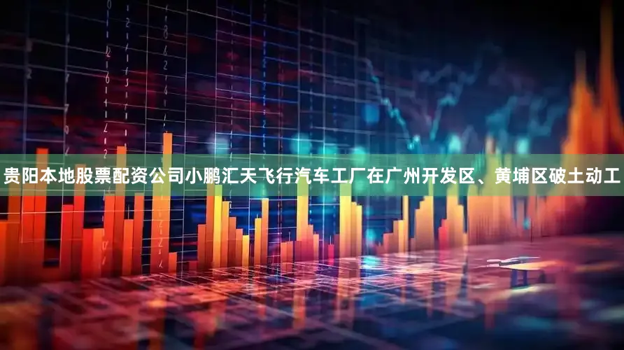 贵阳本地股票配资公司小鹏汇天飞行汽车工厂在广州开发区、黄埔区破土动工