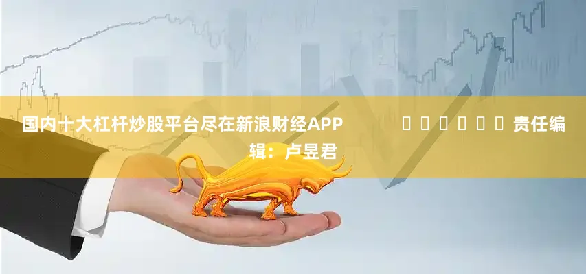 国内十大杠杆炒股平台尽在新浪财经APP            						责任编辑：卢昱君