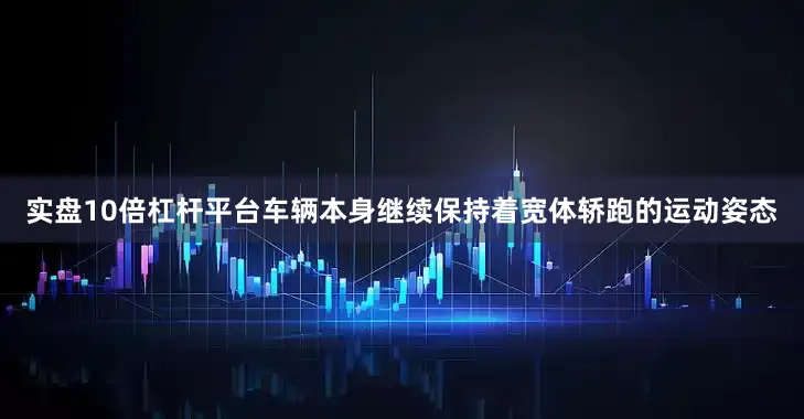 实盘10倍杠杆平台车辆本身继续保持着宽体轿跑的运动姿态