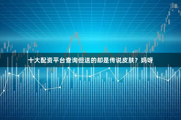 十大配资平台查询但送的却是传说皮肤？妈呀