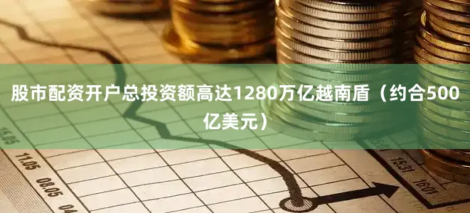 股市配资开户总投资额高达1280万亿越南盾（约合500亿美元）