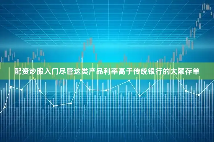 配资炒股入门尽管这类产品利率高于传统银行的大额存单